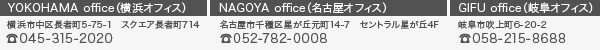 横浜オフィス：横浜市中区長者町5-75-1 スクエア長者町714 電話番号 045-315-2020 ／ 名古屋オフィス：名古屋市千種区星ヶ丘元町14-7 セントラル星ヶ丘4F 電話番号 052-782-0008 ／ 岐阜オフィス：岐阜市吹上町6-20-2 電話番号 058-251-8688